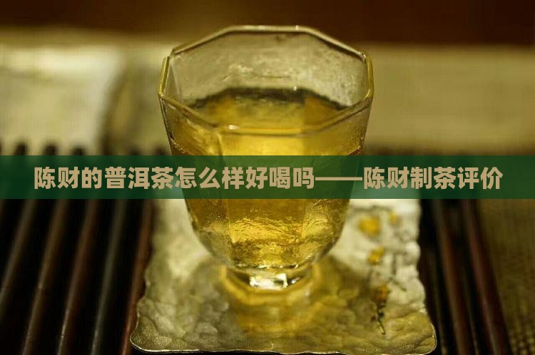 陈财的普洱茶怎么样好喝吗——陈财制茶评价