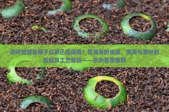 请问普洱茶属于红茶还是绿茶？普洱茶的信息、黑茶与茶叶的区别及工艺解读——京东茗茶推荐