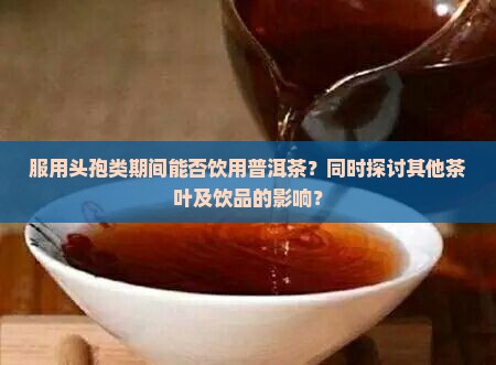服用头孢类期间能否饮用普洱茶？同时探讨其他茶叶及饮品的影响？