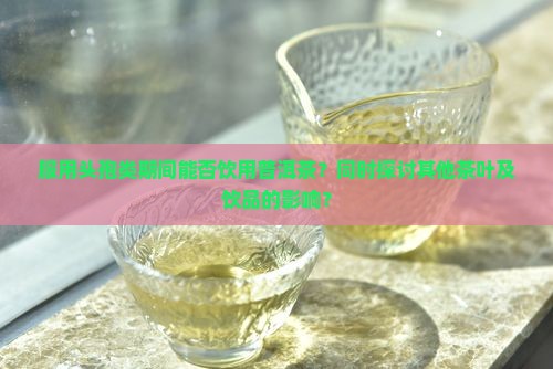 服用头孢类期间能否饮用普洱茶？同时探讨其他茶叶及饮品的影响？