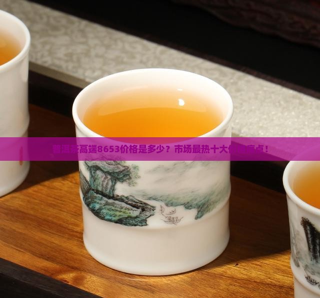 普洱茶高端8653价格是多少？市场最热十大价格痛点！