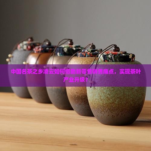 中国名茶之乡凌云如何借助新零售销售痛点，实现茶叶产业升级？