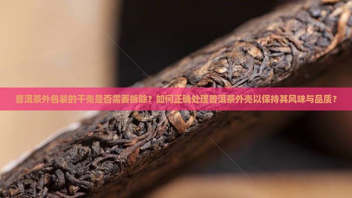 普洱茶外包装的干壳是否需要拆除？如何正确处理普洱茶外壳以保持其风味与品质？