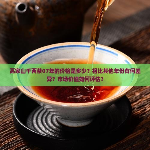 高家山千两茶07年的价格是多少？相比其他年份有何差异？市场价值如何评估？