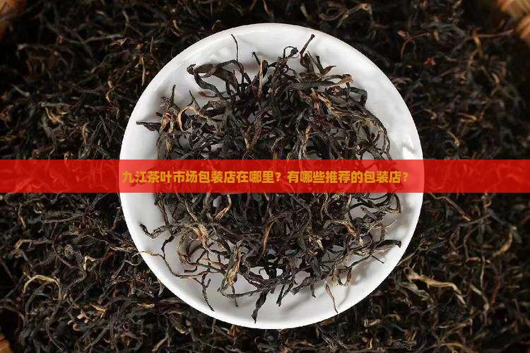 九江茶叶市场包装店在哪里？有哪些推荐的包装店？
