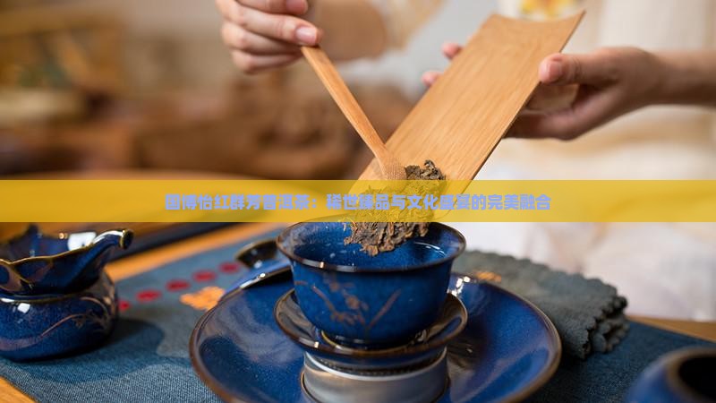 国博怡红群芳普洱茶：稀世臻品与文化盛宴的完美融合