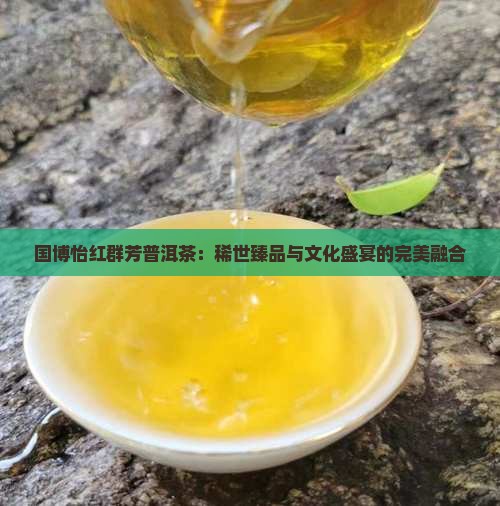 国博怡红群芳普洱茶：稀世臻品与文化盛宴的完美融合