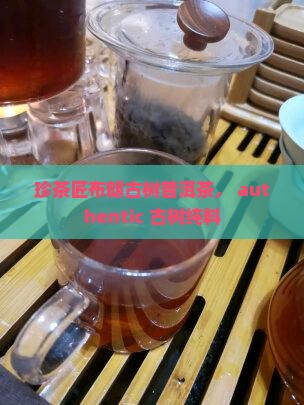 珍茶匠布朗古树普洱茶， authentic 古树纯料