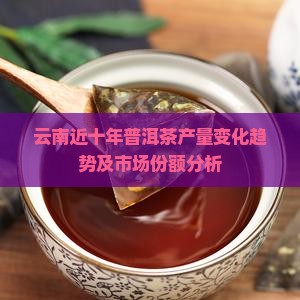 云南近十年普洱茶产量变化趋势及市场份额分析