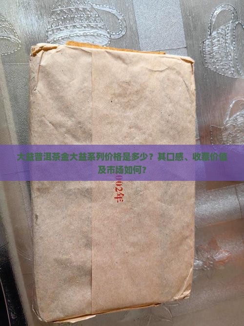 大益普洱茶金大益系列价格是多少？其口感、收藏价值及市场如何？