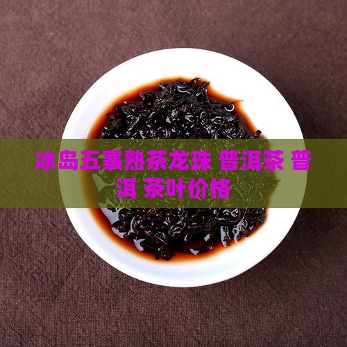 冰岛五寨熟茶龙珠 普洱茶 普洱 茶叶价格