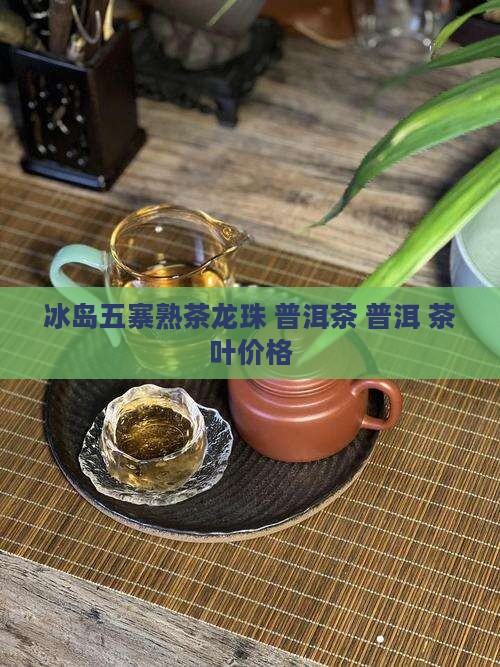 冰岛五寨熟茶龙珠 普洱茶 普洱 茶叶价格