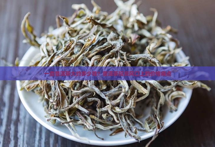 一套普洱茶大约多少钱？普洱茶投资风口上的价格痛点