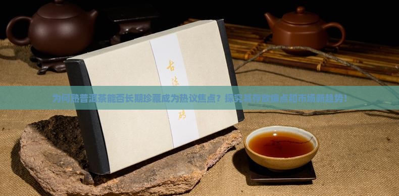 为何熟普洱茶能否长期珍藏成为热议焦点？探究其存放痛点和市场新趋势！