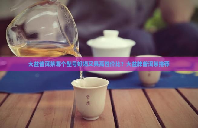 大益普洱茶哪个型号好喝又具高性价比？大益牌普洱茶推荐