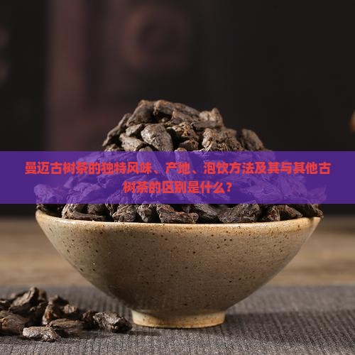 曼迈古树茶的独特风味、产地、泡饮方法及其与其他古树茶的区别是什么？