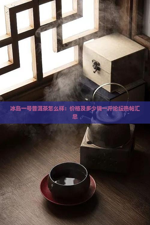 冰岛一号普洱茶怎么样：价格及多少钱一斤论坛热帖汇总