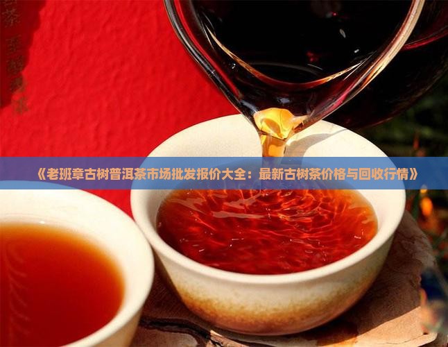 《老班章古树普洱茶市场批发报价大全：最新古树茶价格与回收行情》