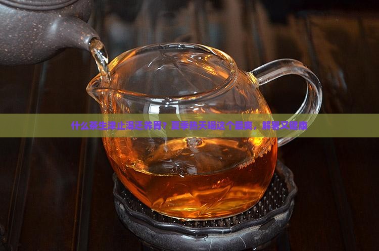 什么茶生津止渴还养胃？夏季热天喝这个最爽，解暑又健康
