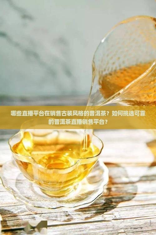 哪些直播平台在销售古装风格的普洱茶？如何挑选可靠的普洱茶直播销售平台？