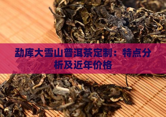 勐库大雪山普洱茶定制：特点分析及近年价格