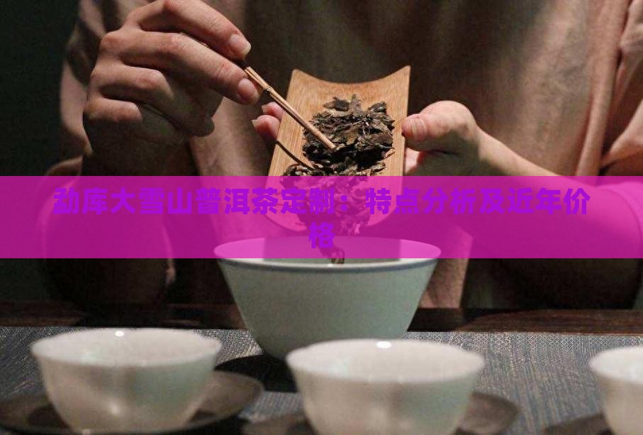 勐库大雪山普洱茶定制：特点分析及近年价格