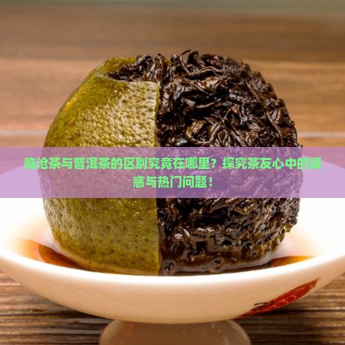 临沧茶与普洱茶的区别究竟在哪里？探究茶友心中的疑惑与热门问题！