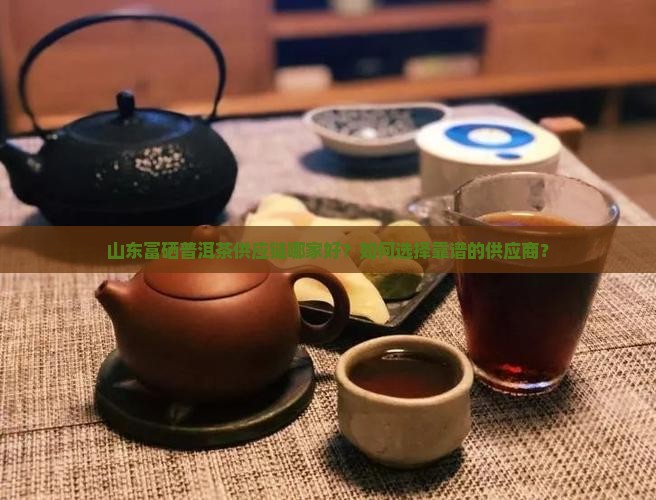 山东富硒普洱茶供应链哪家好？如何选择靠谱的供应商？