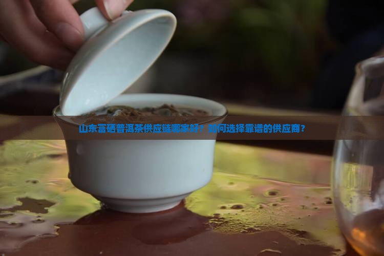 山东富硒普洱茶供应链哪家好？如何选择靠谱的供应商？