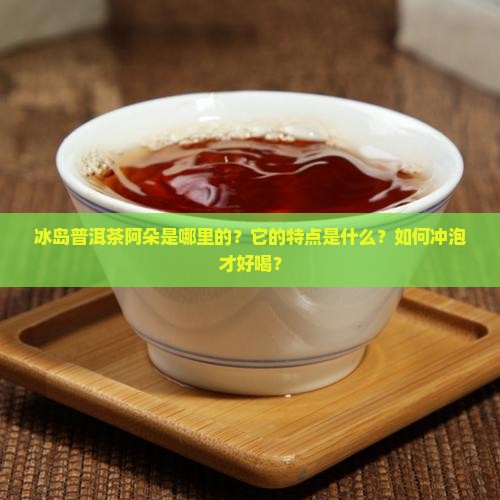 冰岛普洱茶阿朵是哪里的？它的特点是什么？如何冲泡才好喝？