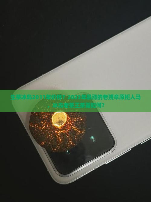 生茶冰岛2011年价格？2023年暴涨的老班章原班人马，冰岛老茶王茶霸如何？