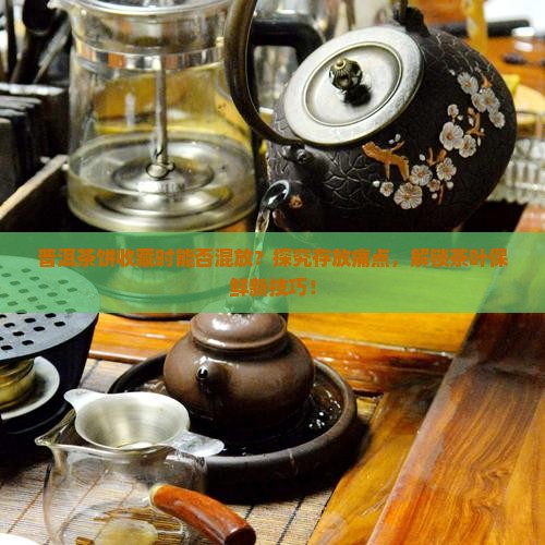 普洱茶饼收藏时能否混放？探究存放痛点，解锁茶叶保鲜新技巧！