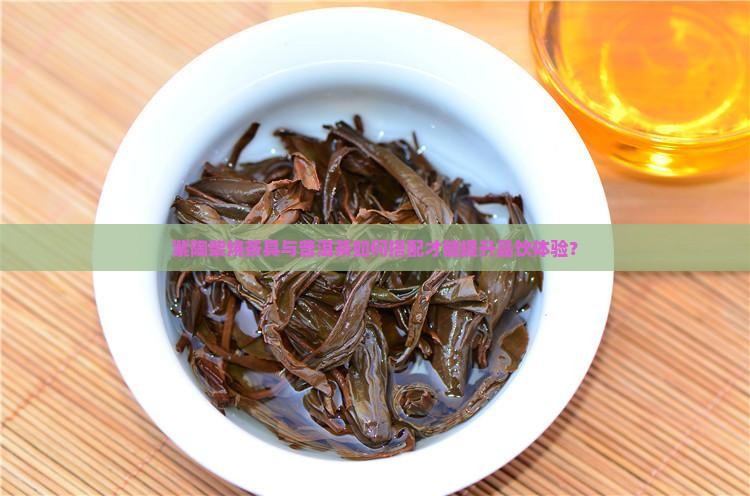 紫陶柴烧茶具与普洱茶如何搭配才能提升品饮体验？