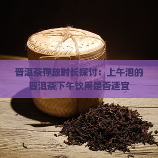 普洱茶存放时长探讨：上午泡的普洱茶下午饮用是否适宜