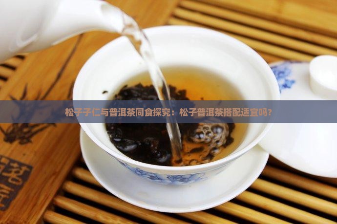 松子子仁与普洱茶同食探究：松子普洱茶搭配适宜吗？
