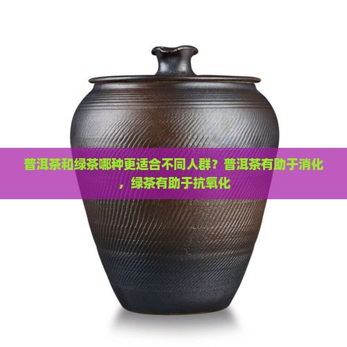 普洱茶和绿茶哪种更适合不同人群？普洱茶有助于消化，绿茶有助于抗氧化