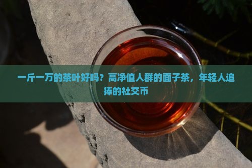 一斤一万的茶叶好吗？高净值人群的面子茶，年轻人追捧的社交币