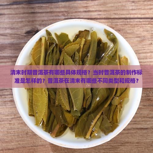 清末时期普洱茶有哪些具体规格？当时普洱茶的制作标准是怎样的？普洱茶在清末有哪些不同类型和规格？