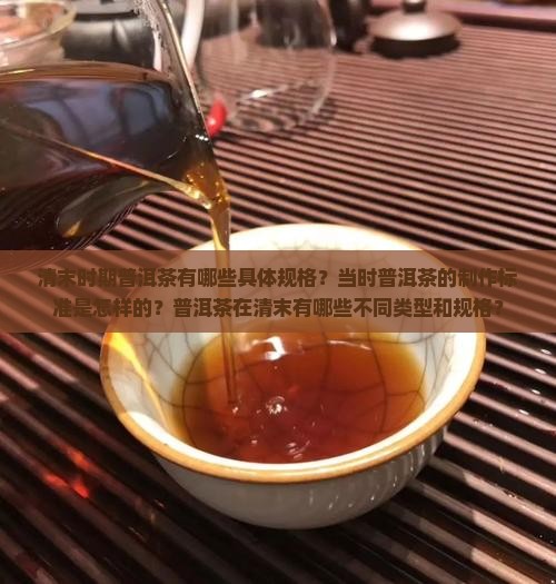 清末时期普洱茶有哪些具体规格？当时普洱茶的制作标准是怎样的？普洱茶在清末有哪些不同类型和规格？