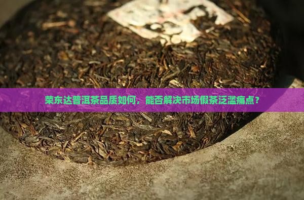 荣东达普洱茶品质如何，能否解决市场假茶泛滥痛点？