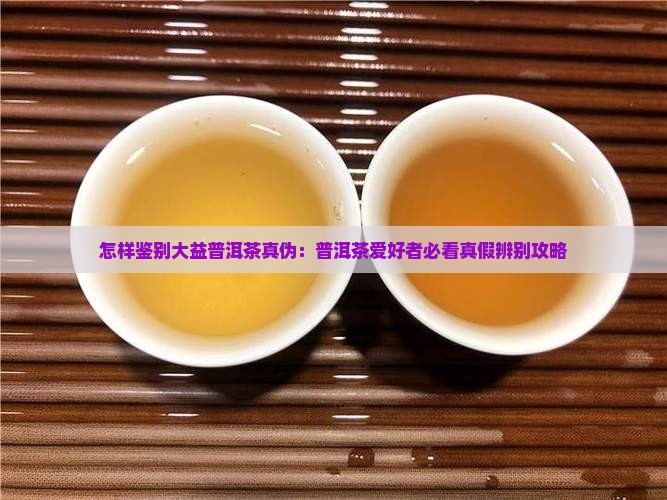 怎样鉴别大益普洱茶真伪：普洱茶爱好者必看真假辨别攻略