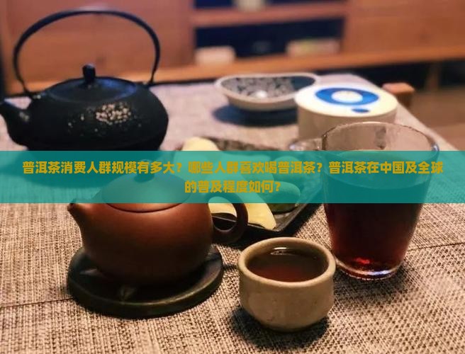 普洱茶消费人群规模有多大？哪些人群喜欢喝普洱茶？普洱茶在中国及全球的普及程度如何？
