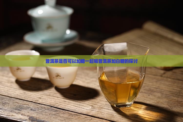 普洱茶是否可以加糖一起喝普洱茶加白糖的探讨