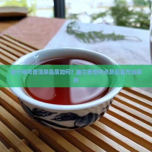 安宁海湾普洱茶品质如何？幽兰香型特点及品鉴方法解析