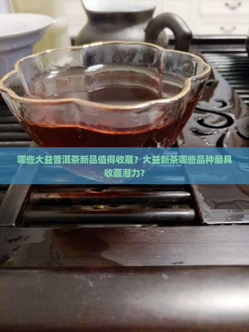 哪些大益普洱茶新品值得收藏？大益新茶哪些品种最具收藏潜力？