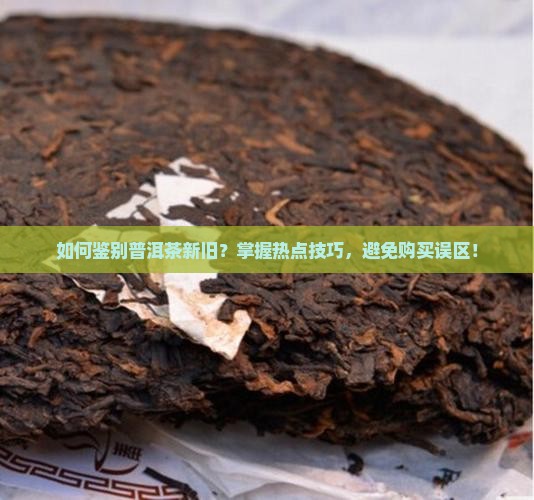 如何鉴别普洱茶新旧？掌握热点技巧，避免购买误区！