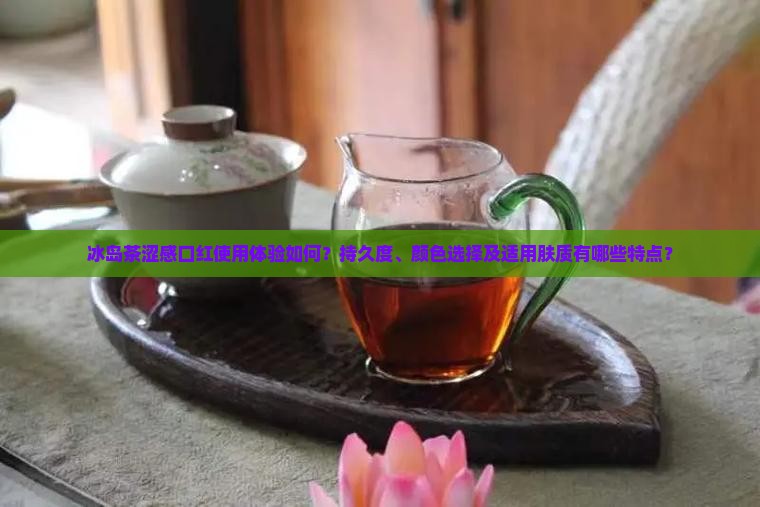 冰岛茶涩感口红使用体验如何？持久度、颜色选择及适用肤质有哪些特点？