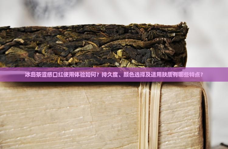 冰岛茶涩感口红使用体验如何？持久度、颜色选择及适用肤质有哪些特点？