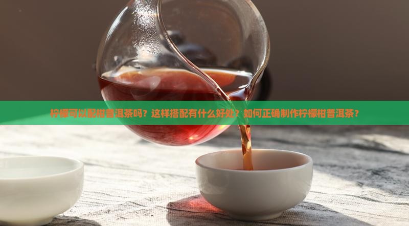 柠檬可以配柑普洱茶吗？这样搭配有什么好处？如何正确制作柠檬柑普洱茶？