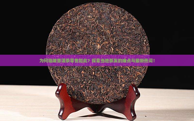 为何临城普洱茶零售如此？探索当地茶友的痛点与最新热词！